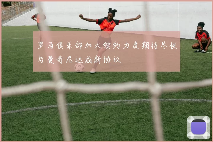 罗马俱乐部加大续约力度期待尽快与曼奇尼达成新协议