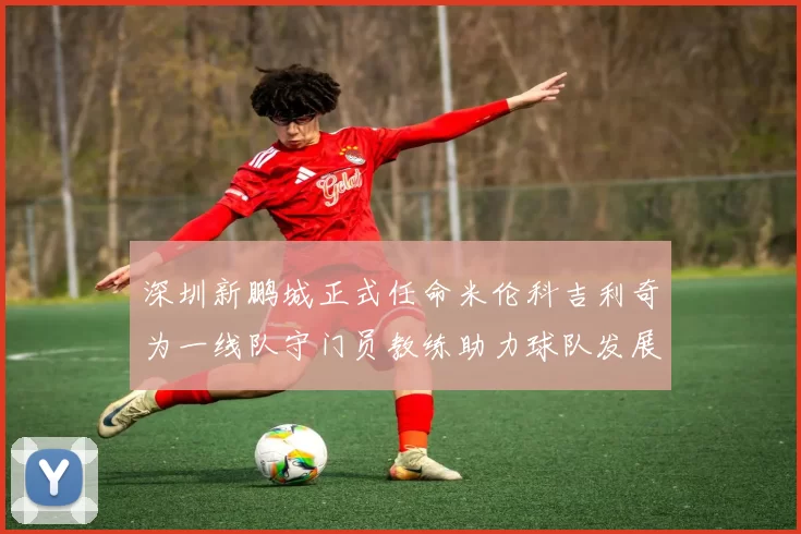 深圳新鹏城正式任命米伦科吉利奇为一线队守门员教练助力球队发展