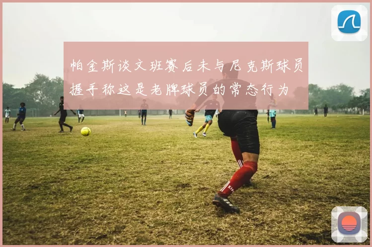 帕金斯谈文班赛后未与尼克斯球员握手称这是老牌球员的常态行为